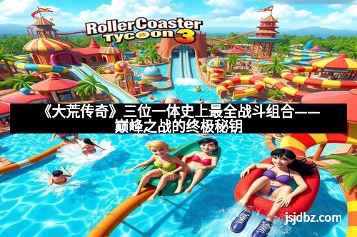 《大荒传奇》三位一体史上最全战斗组合——巅峰之战的终极秘钥